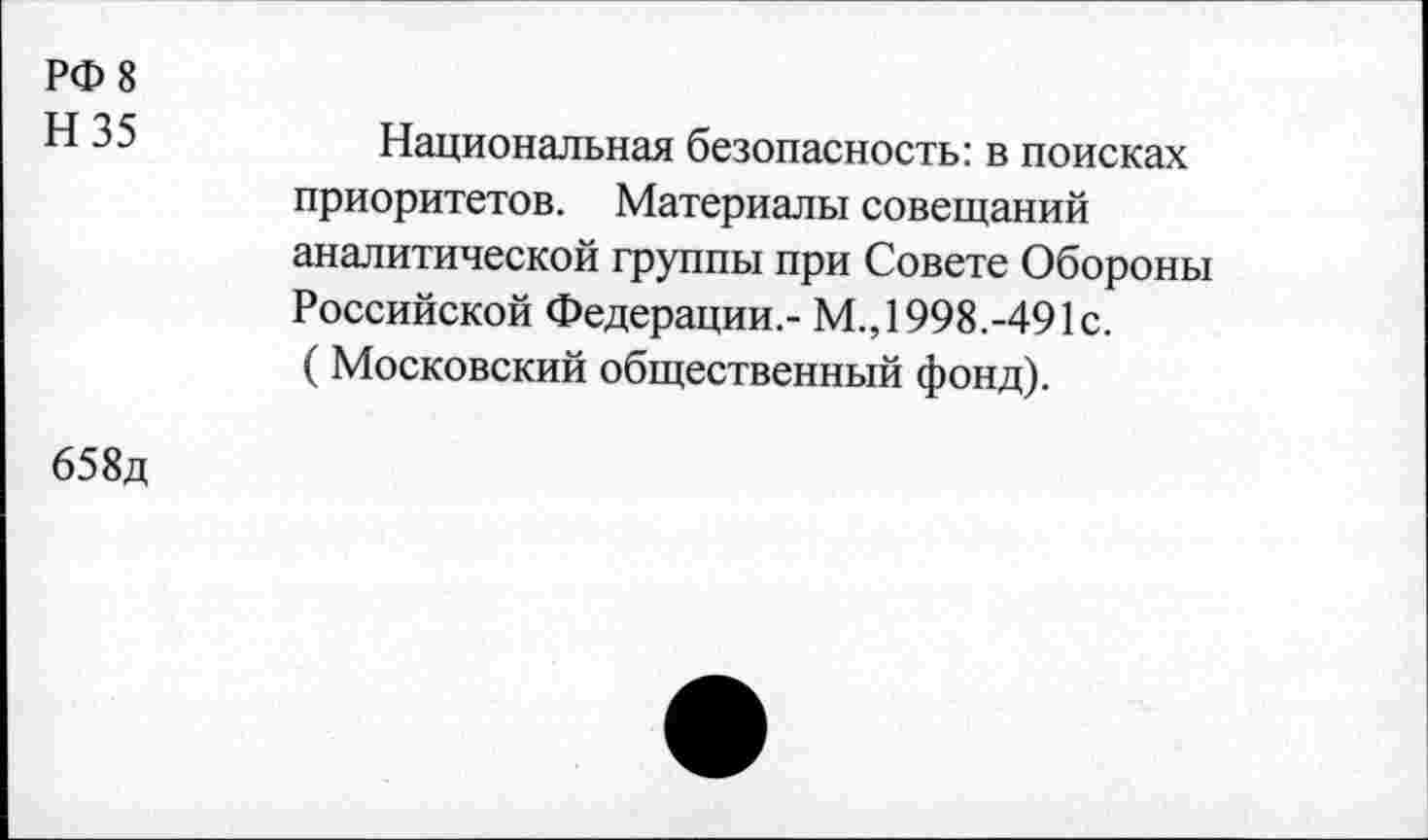 ﻿РФ 8
Н 35
Национальная безопасность: в поисках приоритетов. Материалы совещаний аналитической группы при Совете Обороны Российской Федерации,- М., 1998.-491с. (Московский общественный фонд).
658д